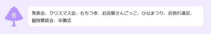 もちつき、発表会、クリスマス会、個別懇談会、おみせやさんごっこ、豆まき、ひなまつり、お別れ遠足、卒園式